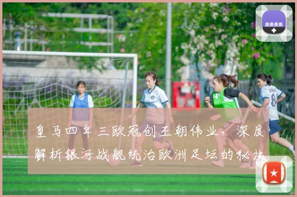 皇马四年三欧冠创王朝伟业，深度解析银河战舰统治欧洲足坛的秘诀