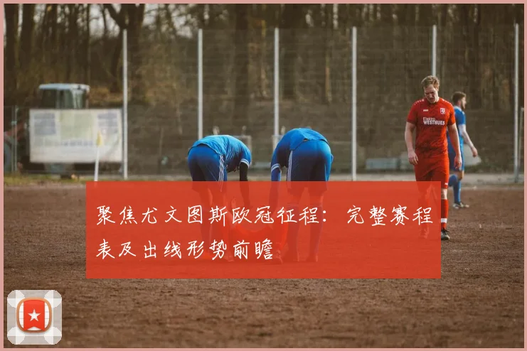 聚焦尤文图斯欧冠征程：完整赛程表及出线形势前瞻