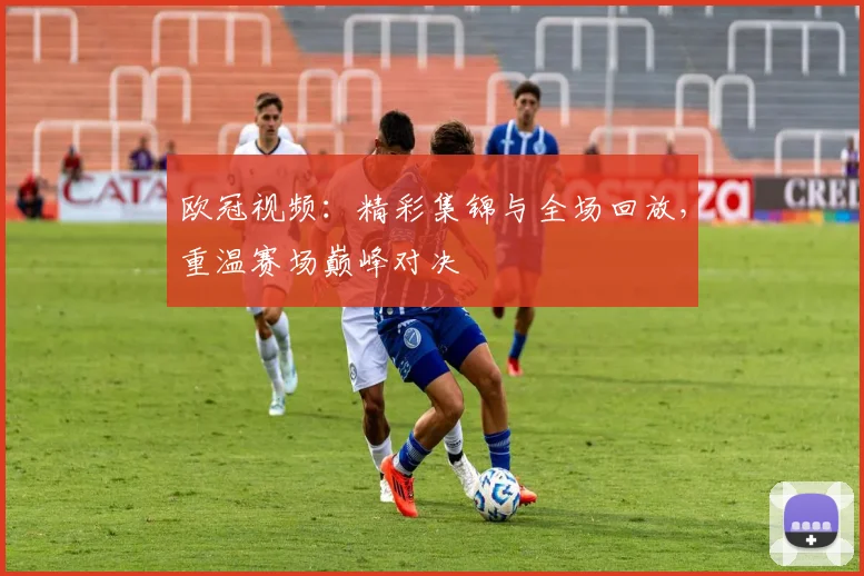 欧冠视频：精彩集锦与全场回放，重温赛场巅峰对决