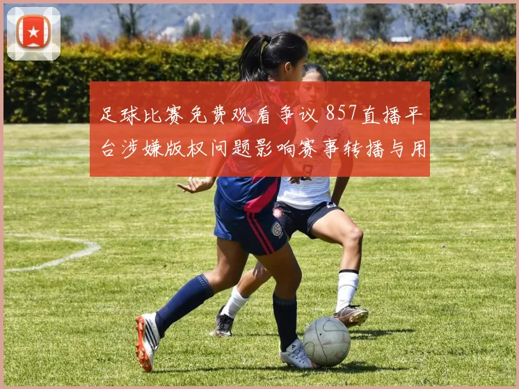 足球比赛免费观看争议 857直播平台涉嫌版权问题影响赛事转播与用户观赛体验