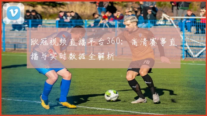 欧冠视频直播平台360：高清赛事直播与实时数据全解析