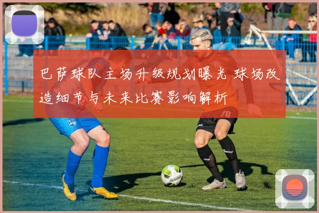 巴萨球队主场升级规划曝光 球场改造细节与未来比赛影响解析