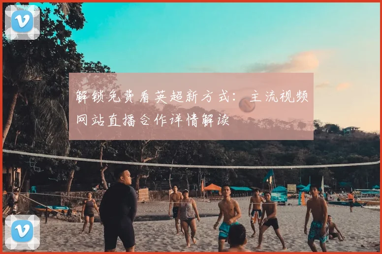 解锁免费看英超新方式：主流视频网站直播合作详情解读