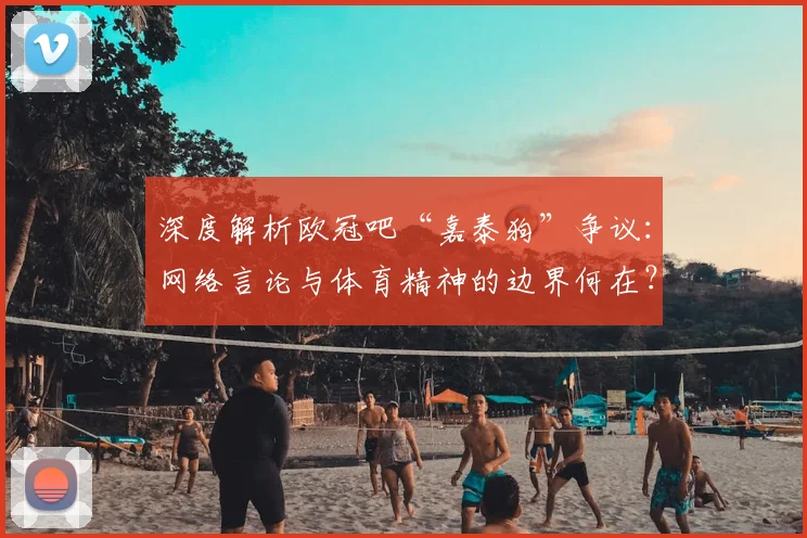 深度解析欧冠吧“嘉泰狗”争议：网络言论与体育精神的边界何在？