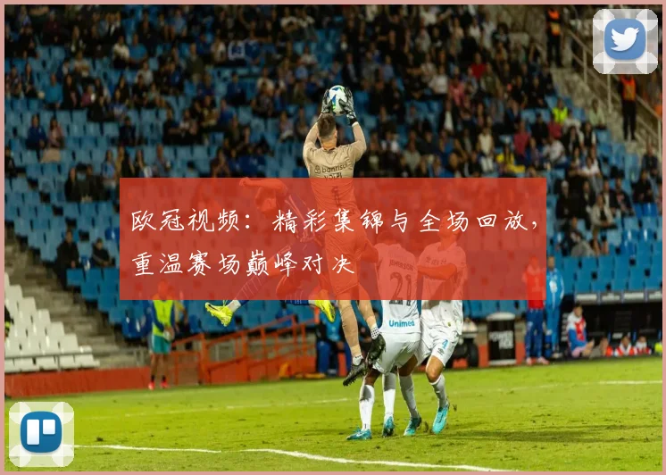 欧冠视频：精彩集锦与全场回放，重温赛场巅峰对决