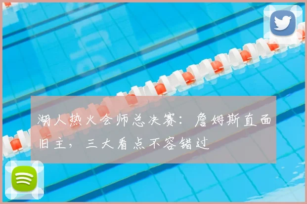 湖人热火会师总决赛：詹姆斯直面旧主，三大看点不容错过